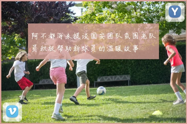 阿不都海米提谈国安团队氛围老队员积极帮助新球员的温暖故事