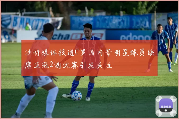 沙特媒体报道C罗马内等明星球员缺席亚冠2淘汰赛引发关注