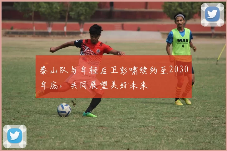 泰山队与年轻后卫彭啸续约至2030年底，共同展望美好未来