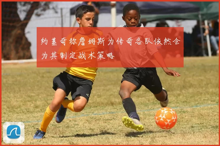 约基奇称詹姆斯为传奇各队依然会为其制定战术策略