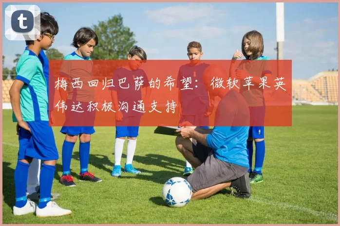 梅西回归巴萨的希望：微软苹果英伟达积极沟通支持