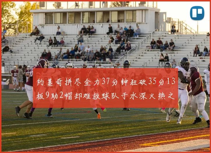 约基奇拼尽全力37分钟狂砍35分13板9助2帽却难救球队于水深火热之中