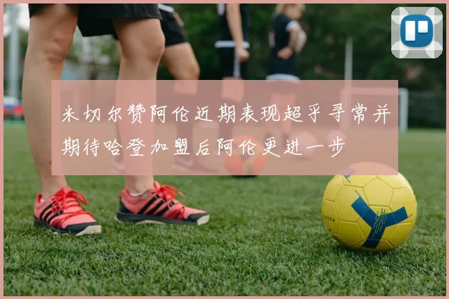 米切尔赞阿伦近期表现超乎寻常并期待哈登加盟后阿伦更进一步