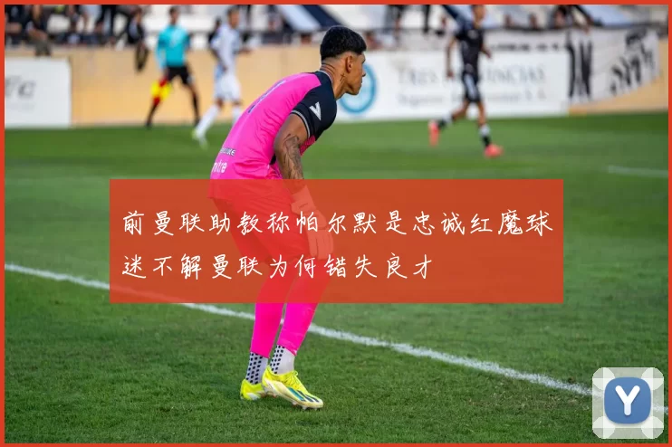前曼联助教称帕尔默是忠诚红魔球迷不解曼联为何错失良才