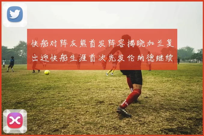 快船对阵灰熊首发阵容揭晓加兰复出迎快船生涯首次先发伦纳德继续出战
