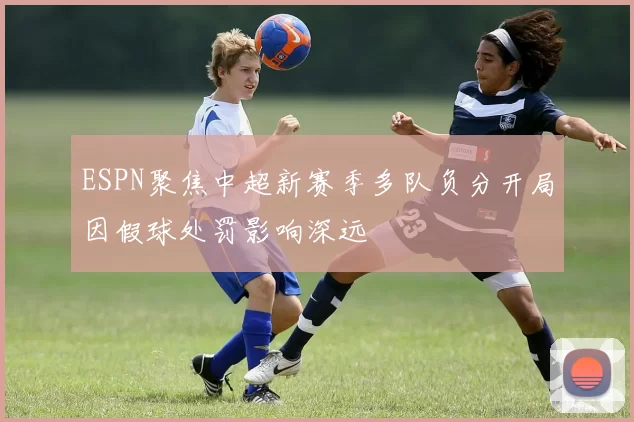 ESPN聚焦中超新赛季多队负分开局因假球处罚影响深远
