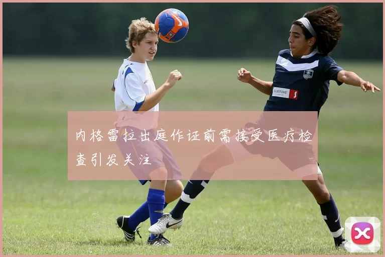 内格雷拉出庭作证前需接受医疗检查引发关注