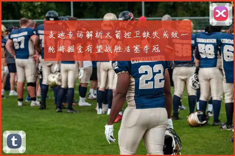 麦迪专访解析火箭控卫缺失或致一轮游掘金有望战胜活塞夺冠