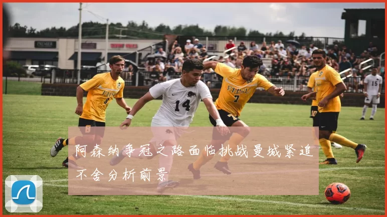 阿森纳争冠之路面临挑战曼城紧追不舍分析前景