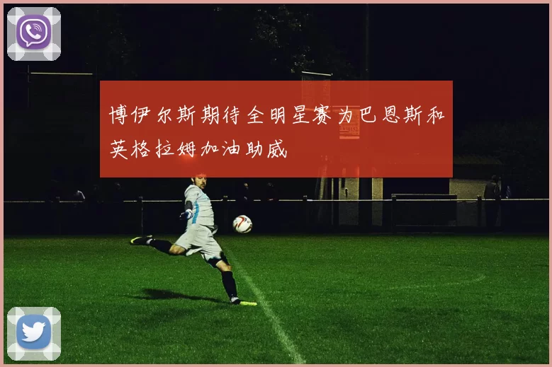 博伊尔斯期待全明星赛为巴恩斯和英格拉姆加油助威