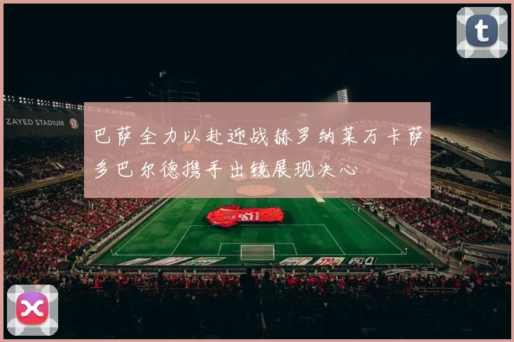 巴萨全力以赴迎战赫罗纳莱万卡萨多巴尔德携手出镜展现决心