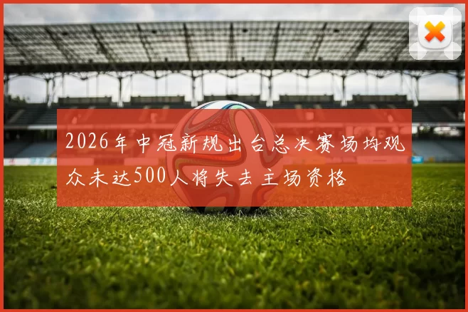 2026年中冠新规出台总决赛场均观众未达500人将失去主场资格