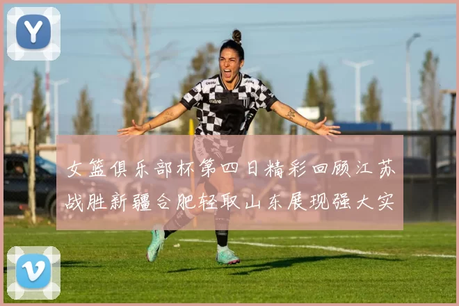 女篮俱乐部杯第四日精彩回顾江苏战胜新疆合肥轻取山东展现强大实力