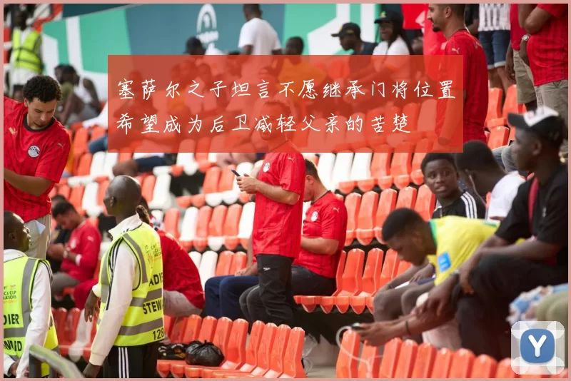 塞萨尔之子坦言不愿继承门将位置希望成为后卫减轻父亲的苦楚